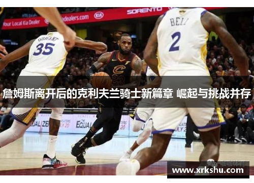 詹姆斯离开后的克利夫兰骑士新篇章 崛起与挑战并存